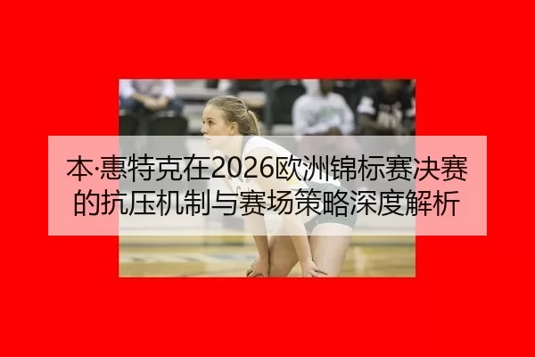 本·惠特克在2026欧洲锦标赛决赛的抗压机制与赛场策略深度解析